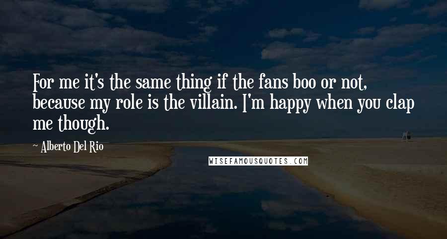 Alberto Del Rio Quotes: For me it's the same thing if the fans boo or not, because my role is the villain. I'm happy when you clap me though.