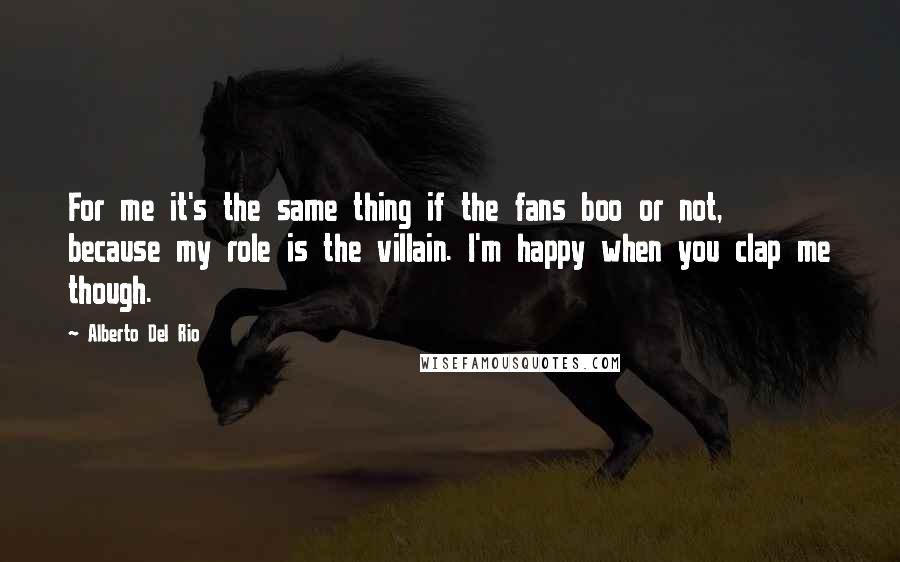 Alberto Del Rio Quotes: For me it's the same thing if the fans boo or not, because my role is the villain. I'm happy when you clap me though.