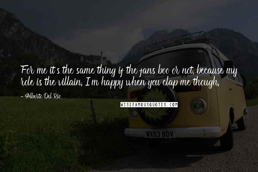 Alberto Del Rio Quotes: For me it's the same thing if the fans boo or not, because my role is the villain. I'm happy when you clap me though.
