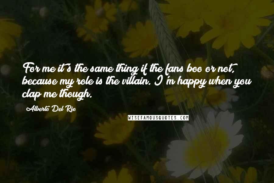 Alberto Del Rio Quotes: For me it's the same thing if the fans boo or not, because my role is the villain. I'm happy when you clap me though.