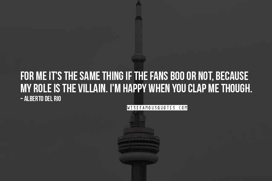 Alberto Del Rio Quotes: For me it's the same thing if the fans boo or not, because my role is the villain. I'm happy when you clap me though.