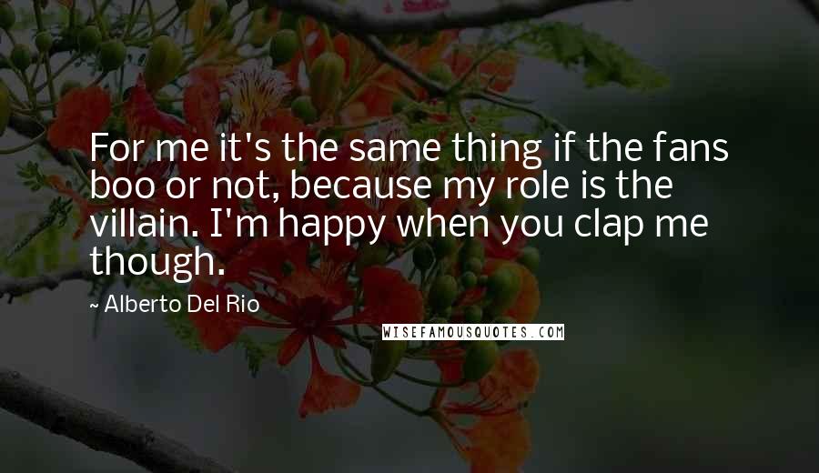 Alberto Del Rio Quotes: For me it's the same thing if the fans boo or not, because my role is the villain. I'm happy when you clap me though.