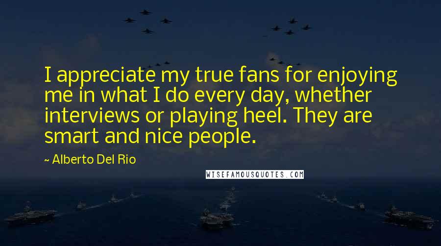 Alberto Del Rio Quotes: I appreciate my true fans for enjoying me in what I do every day, whether interviews or playing heel. They are smart and nice people.