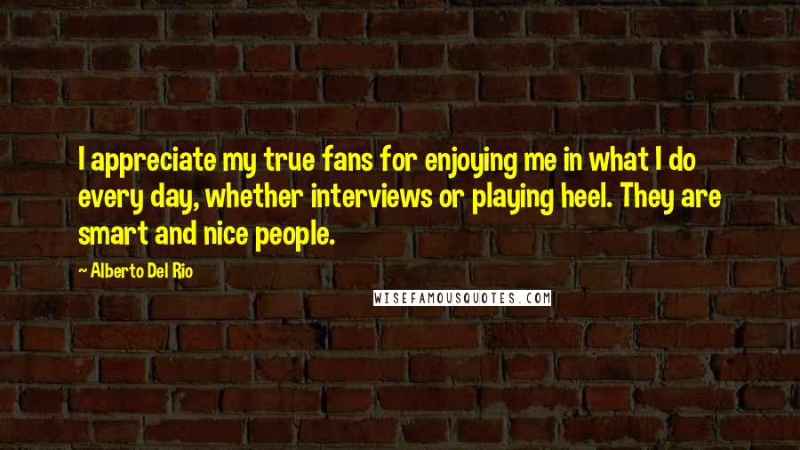 Alberto Del Rio Quotes: I appreciate my true fans for enjoying me in what I do every day, whether interviews or playing heel. They are smart and nice people.