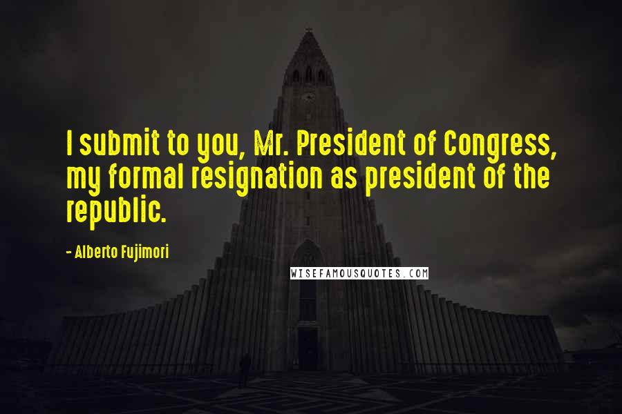 Alberto Fujimori Quotes: I submit to you, Mr. President of Congress, my formal resignation as president of the republic.