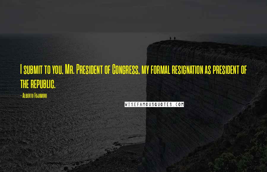 Alberto Fujimori Quotes: I submit to you, Mr. President of Congress, my formal resignation as president of the republic.