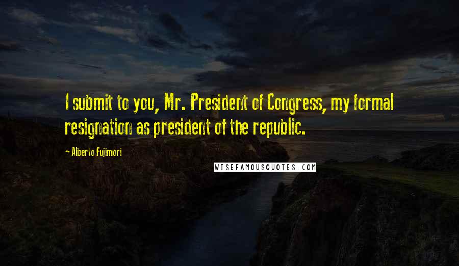 Alberto Fujimori Quotes: I submit to you, Mr. President of Congress, my formal resignation as president of the republic.