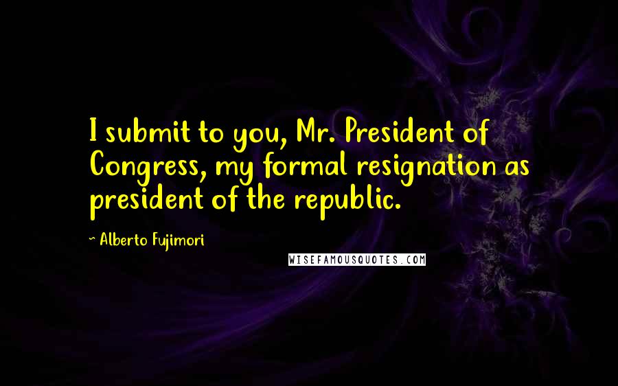 Alberto Fujimori Quotes: I submit to you, Mr. President of Congress, my formal resignation as president of the republic.