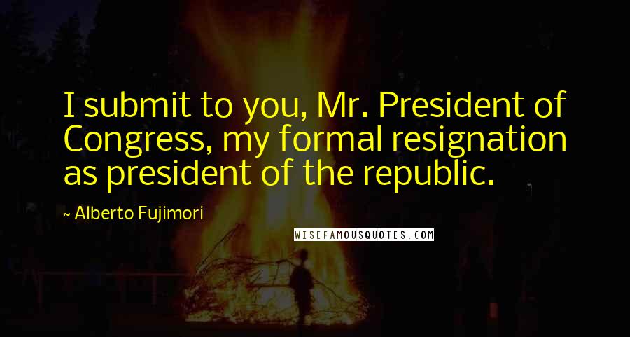 Alberto Fujimori Quotes: I submit to you, Mr. President of Congress, my formal resignation as president of the republic.