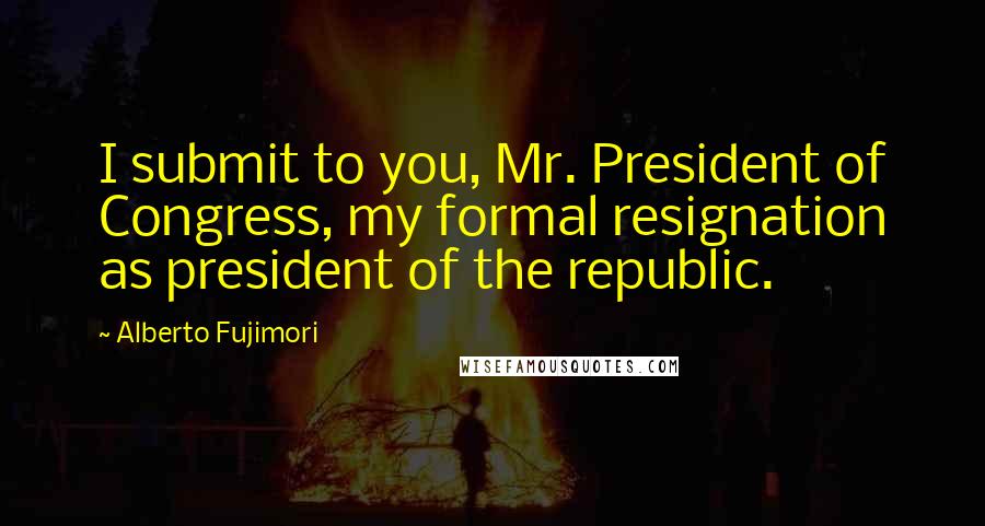 Alberto Fujimori Quotes: I submit to you, Mr. President of Congress, my formal resignation as president of the republic.