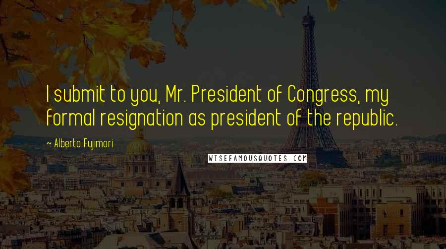 Alberto Fujimori Quotes: I submit to you, Mr. President of Congress, my formal resignation as president of the republic.