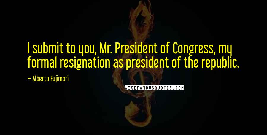 Alberto Fujimori Quotes: I submit to you, Mr. President of Congress, my formal resignation as president of the republic.