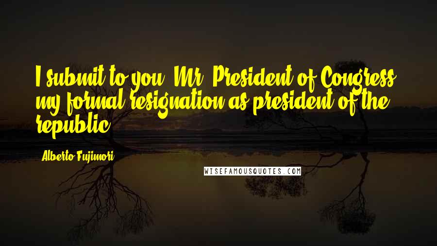 Alberto Fujimori Quotes: I submit to you, Mr. President of Congress, my formal resignation as president of the republic.