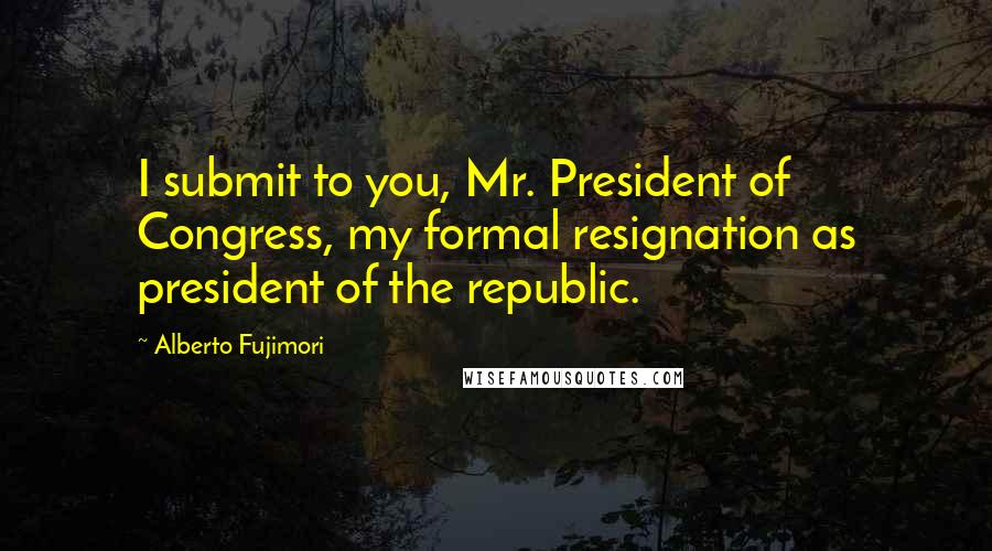 Alberto Fujimori Quotes: I submit to you, Mr. President of Congress, my formal resignation as president of the republic.