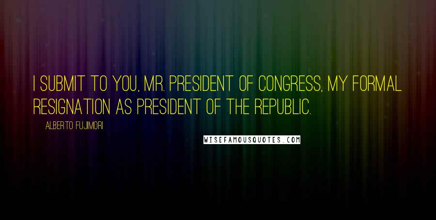 Alberto Fujimori Quotes: I submit to you, Mr. President of Congress, my formal resignation as president of the republic.