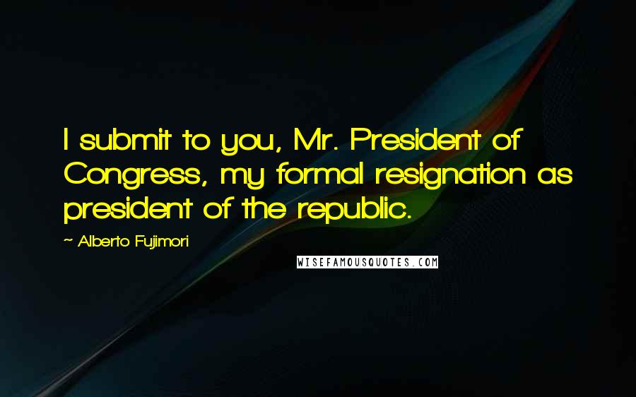 Alberto Fujimori Quotes: I submit to you, Mr. President of Congress, my formal resignation as president of the republic.