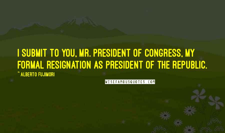 Alberto Fujimori Quotes: I submit to you, Mr. President of Congress, my formal resignation as president of the republic.