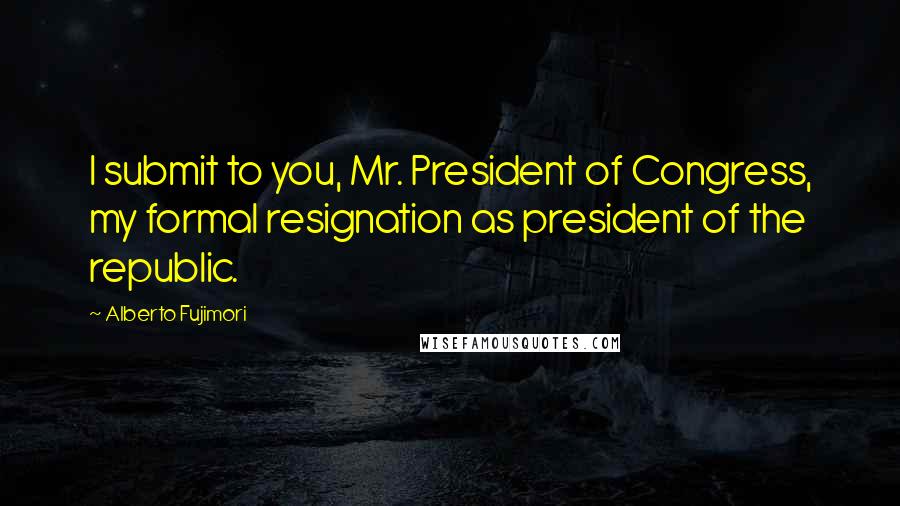 Alberto Fujimori Quotes: I submit to you, Mr. President of Congress, my formal resignation as president of the republic.