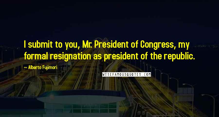 Alberto Fujimori Quotes: I submit to you, Mr. President of Congress, my formal resignation as president of the republic.