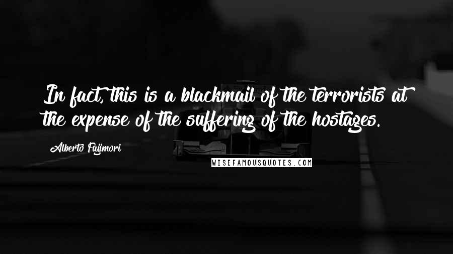 Alberto Fujimori Quotes: In fact, this is a blackmail of the terrorists at the expense of the suffering of the hostages.