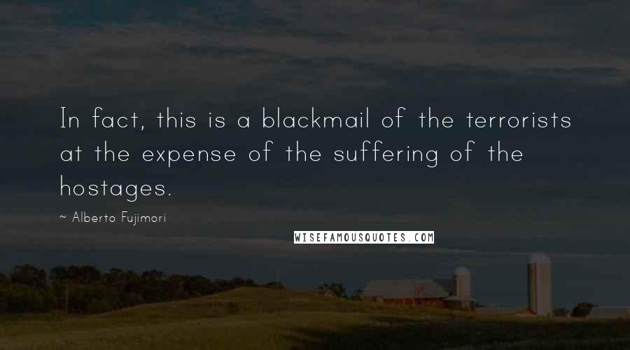 Alberto Fujimori Quotes: In fact, this is a blackmail of the terrorists at the expense of the suffering of the hostages.