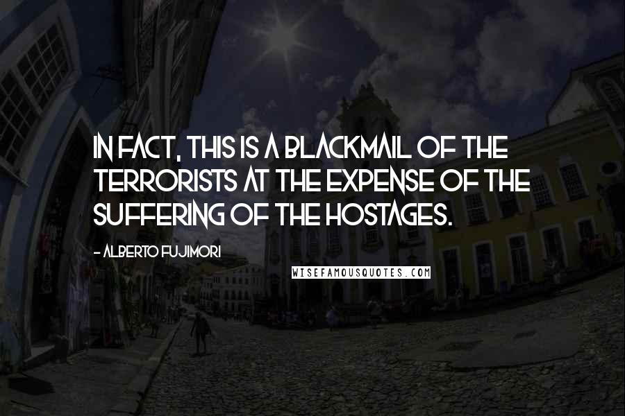 Alberto Fujimori Quotes: In fact, this is a blackmail of the terrorists at the expense of the suffering of the hostages.