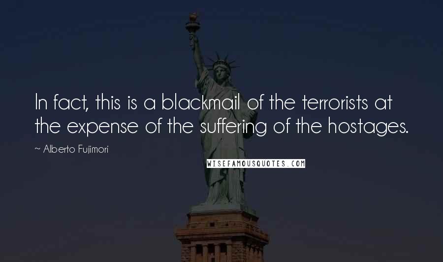 Alberto Fujimori Quotes: In fact, this is a blackmail of the terrorists at the expense of the suffering of the hostages.