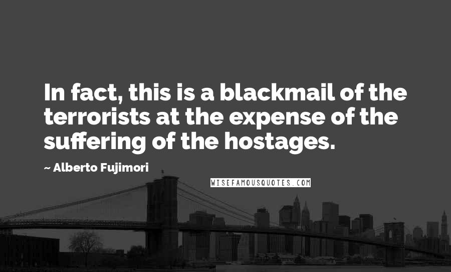 Alberto Fujimori Quotes: In fact, this is a blackmail of the terrorists at the expense of the suffering of the hostages.