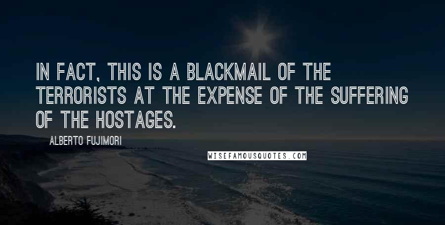 Alberto Fujimori Quotes: In fact, this is a blackmail of the terrorists at the expense of the suffering of the hostages.