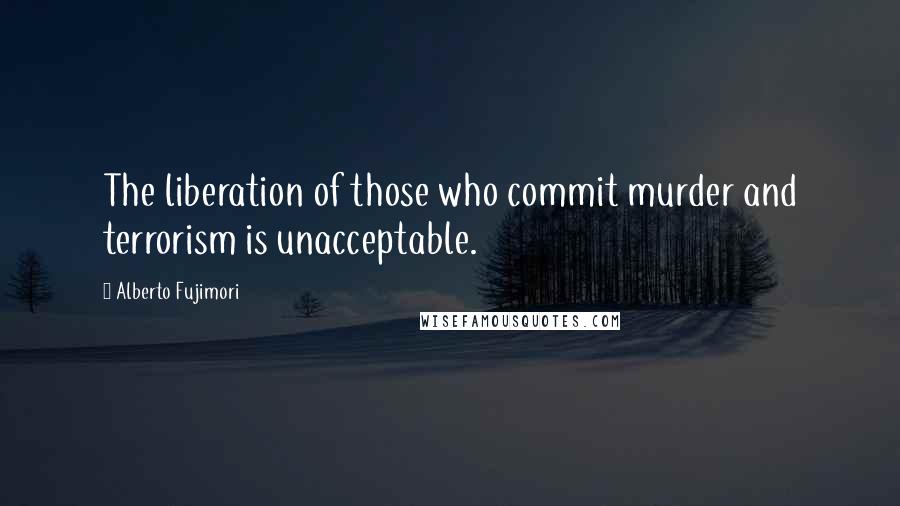 Alberto Fujimori Quotes: The liberation of those who commit murder and terrorism is unacceptable.