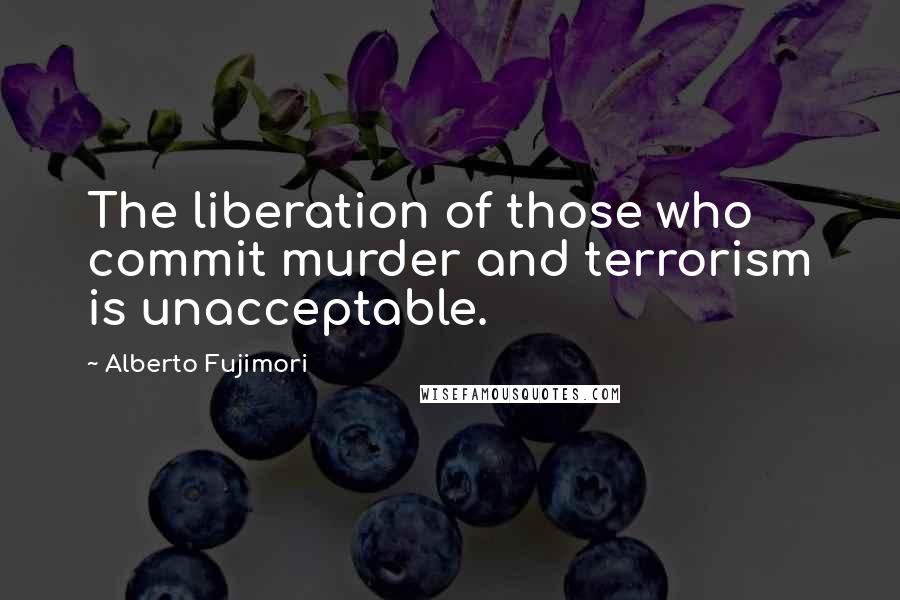 Alberto Fujimori Quotes: The liberation of those who commit murder and terrorism is unacceptable.
