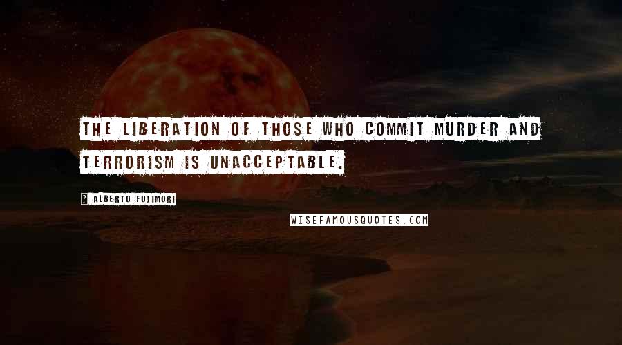 Alberto Fujimori Quotes: The liberation of those who commit murder and terrorism is unacceptable.