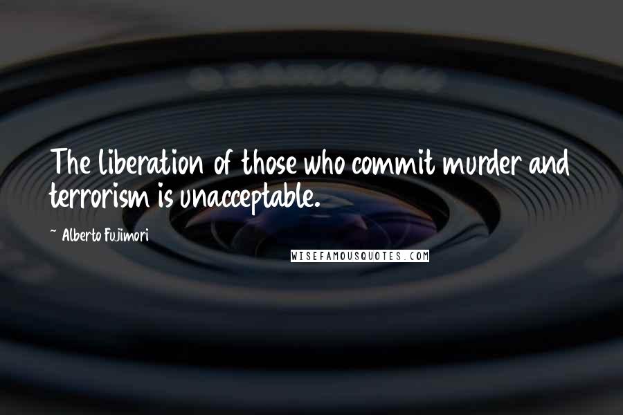 Alberto Fujimori Quotes: The liberation of those who commit murder and terrorism is unacceptable.