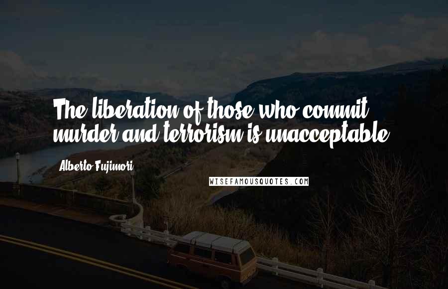 Alberto Fujimori Quotes: The liberation of those who commit murder and terrorism is unacceptable.