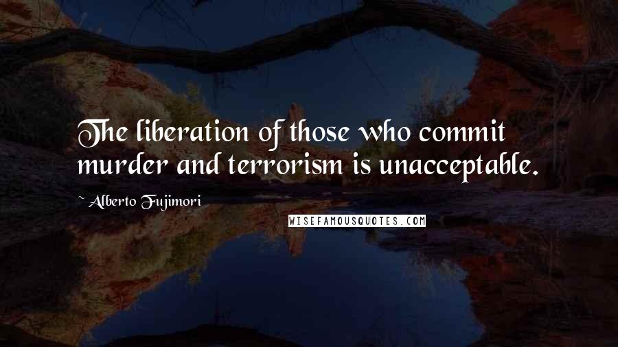 Alberto Fujimori Quotes: The liberation of those who commit murder and terrorism is unacceptable.