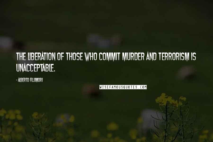 Alberto Fujimori Quotes: The liberation of those who commit murder and terrorism is unacceptable.