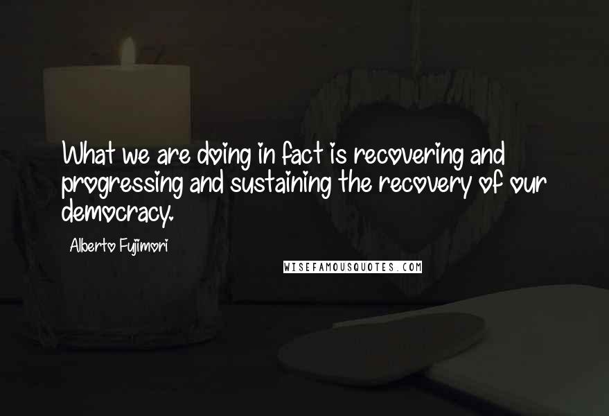 Alberto Fujimori Quotes: What we are doing in fact is recovering and progressing and sustaining the recovery of our democracy.