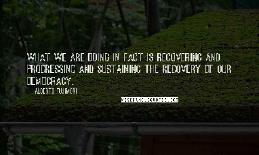 Alberto Fujimori Quotes: What we are doing in fact is recovering and progressing and sustaining the recovery of our democracy.