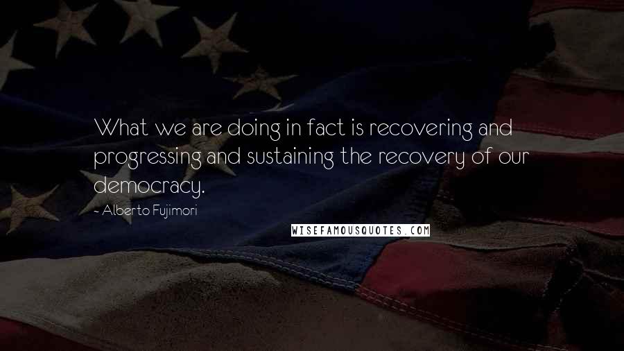 Alberto Fujimori Quotes: What we are doing in fact is recovering and progressing and sustaining the recovery of our democracy.