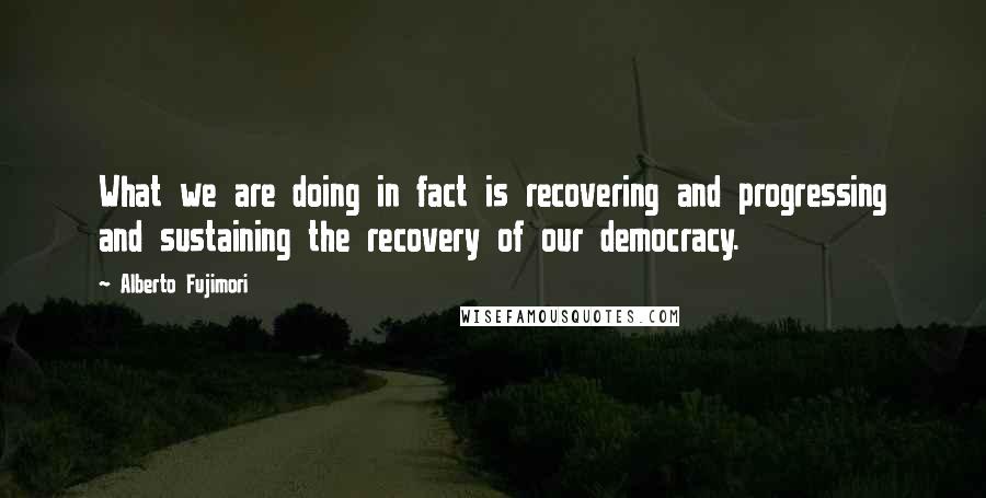 Alberto Fujimori Quotes: What we are doing in fact is recovering and progressing and sustaining the recovery of our democracy.