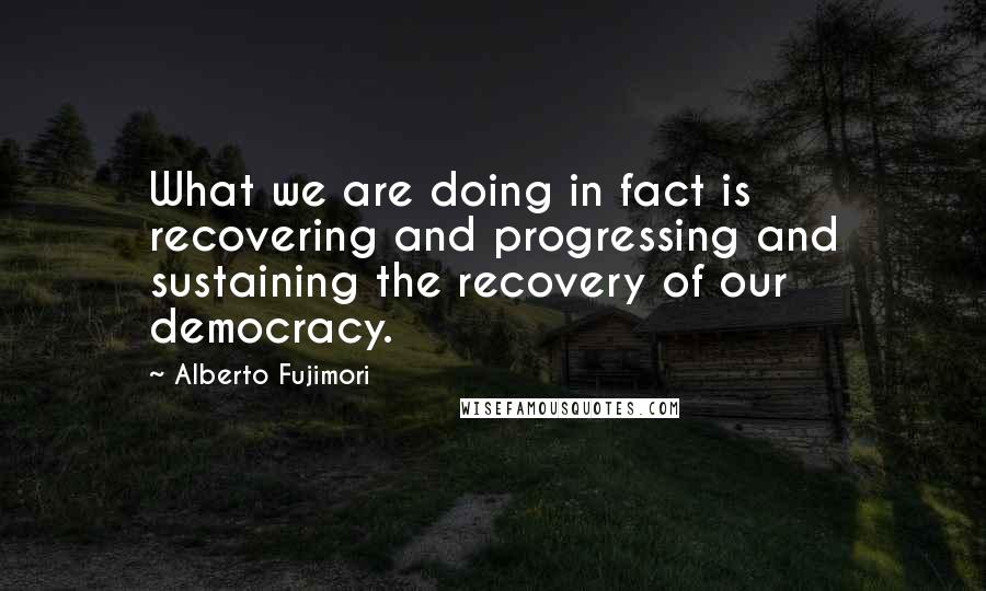Alberto Fujimori Quotes: What we are doing in fact is recovering and progressing and sustaining the recovery of our democracy.