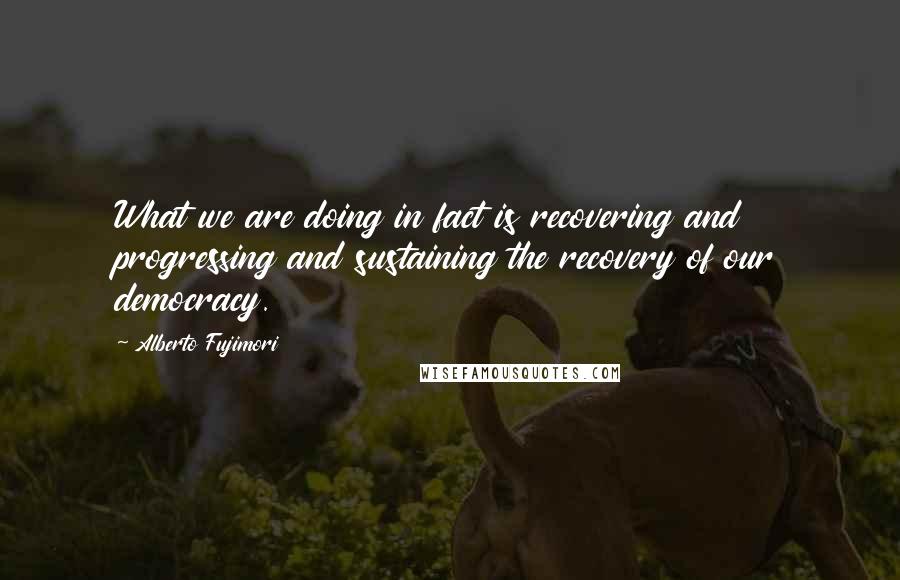 Alberto Fujimori Quotes: What we are doing in fact is recovering and progressing and sustaining the recovery of our democracy.