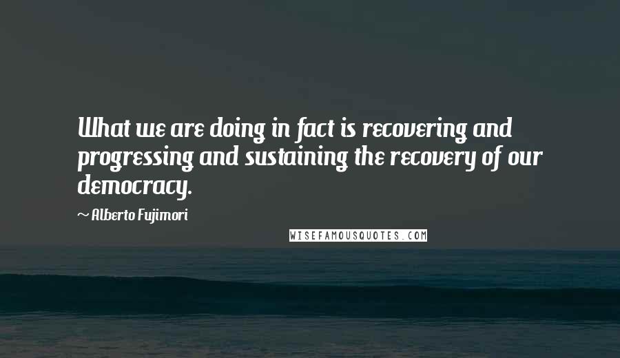 Alberto Fujimori Quotes: What we are doing in fact is recovering and progressing and sustaining the recovery of our democracy.