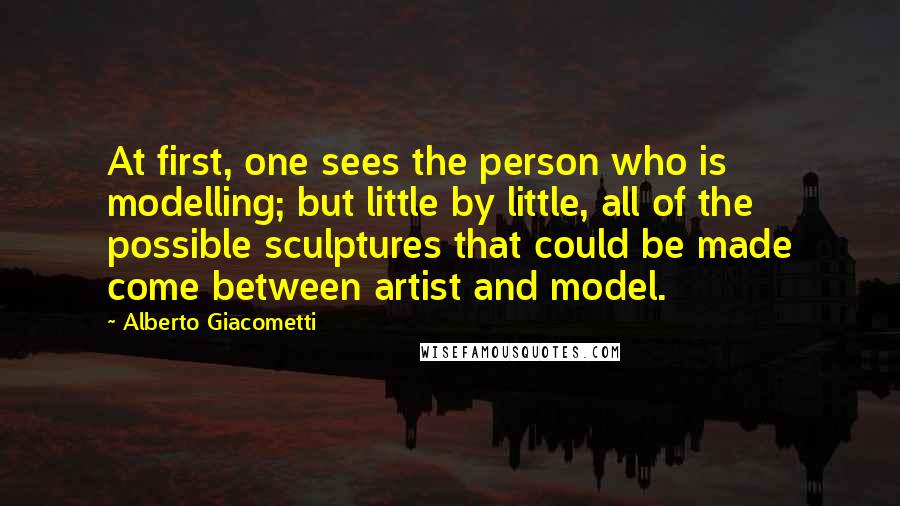 Alberto Giacometti Quotes: At first, one sees the person who is modelling; but little by little, all of the possible sculptures that could be made come between artist and model.