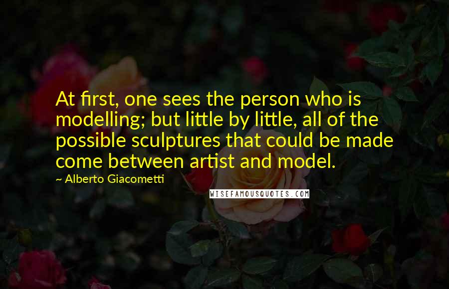 Alberto Giacometti Quotes: At first, one sees the person who is modelling; but little by little, all of the possible sculptures that could be made come between artist and model.