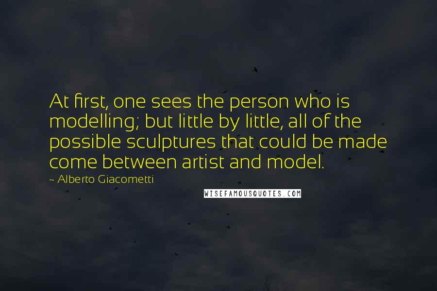 Alberto Giacometti Quotes: At first, one sees the person who is modelling; but little by little, all of the possible sculptures that could be made come between artist and model.