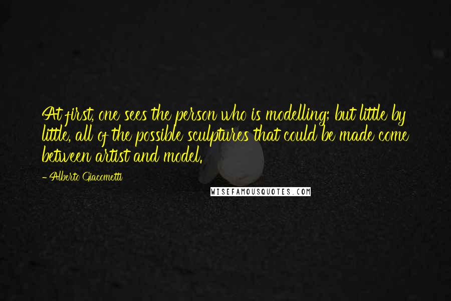 Alberto Giacometti Quotes: At first, one sees the person who is modelling; but little by little, all of the possible sculptures that could be made come between artist and model.