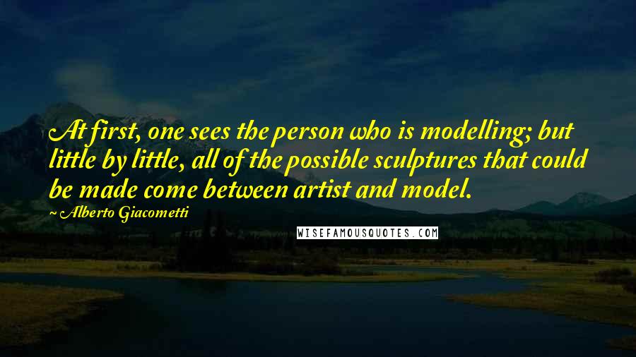Alberto Giacometti Quotes: At first, one sees the person who is modelling; but little by little, all of the possible sculptures that could be made come between artist and model.