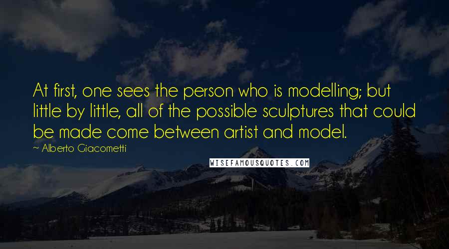 Alberto Giacometti Quotes: At first, one sees the person who is modelling; but little by little, all of the possible sculptures that could be made come between artist and model.