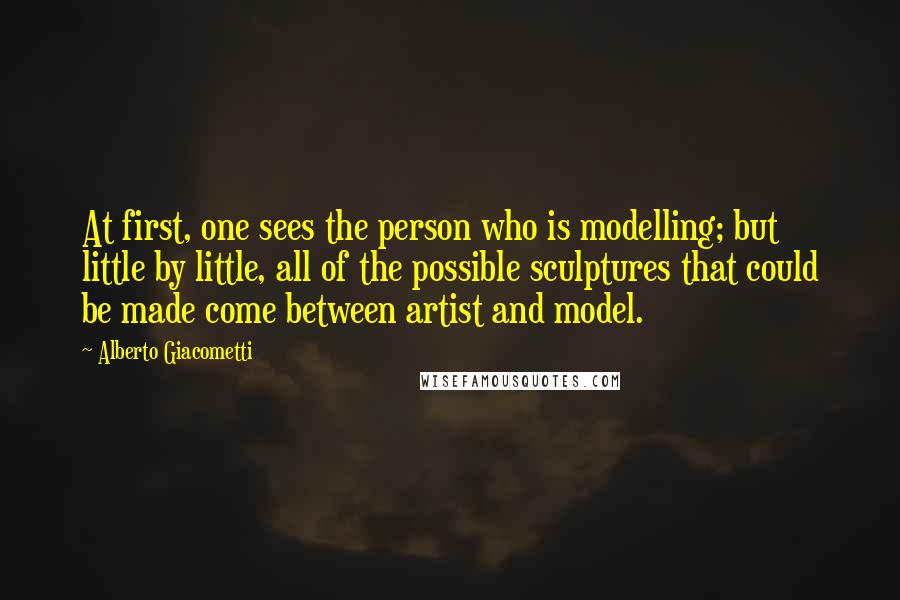 Alberto Giacometti Quotes: At first, one sees the person who is modelling; but little by little, all of the possible sculptures that could be made come between artist and model.
